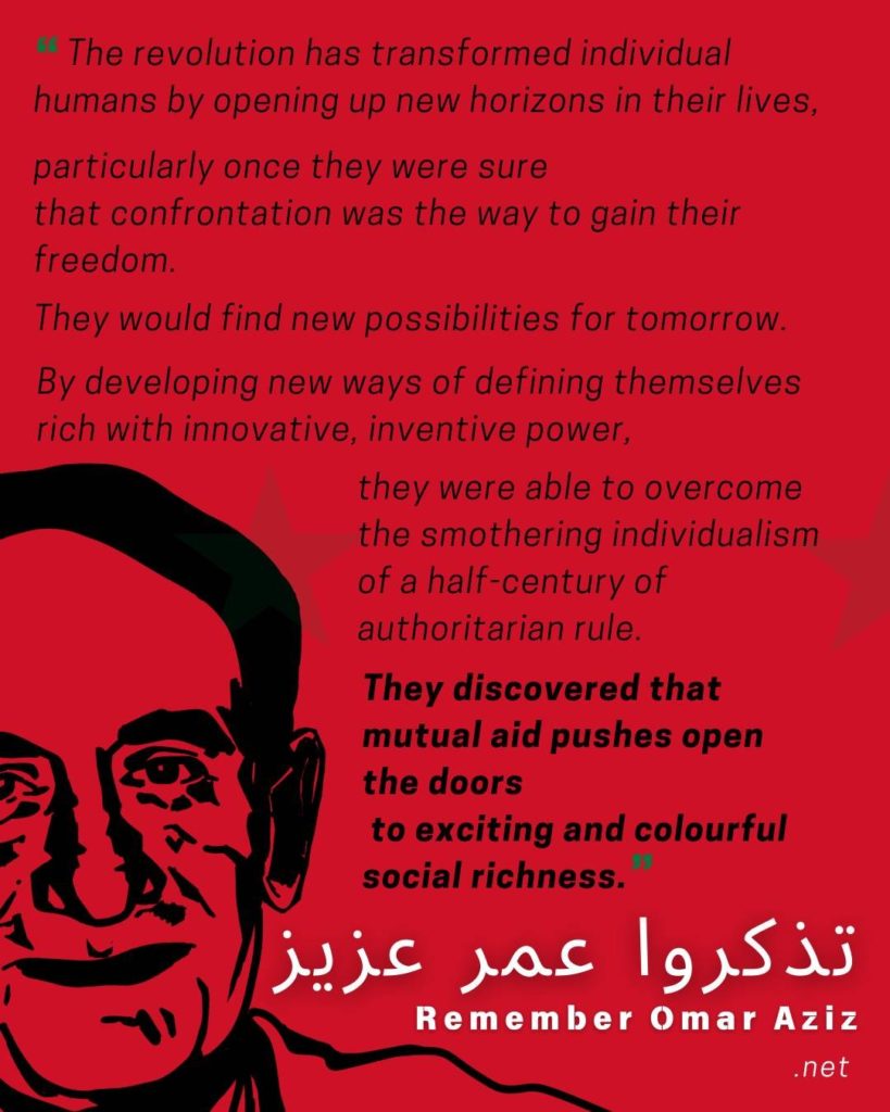 A red, green, and black graphic from https://rememberomaraziz.net/.  Features a line illustration of Omar Aziz and says "The revolution has transformed individual humans by opening up new horizons in their lives, particularly once they were sure that confrontation was the way to gain their freedom. They would find new possibilities for tomorrow. By developing new ways of defining themselves which with innovative, inventive power, they were able to overcome the smothering individualism of a half-century of authoritarian rule. *They discovered that mutual aid pushes open the doors to exciting and colourful social richness." Under that, it says, "Remember Omar Aziz."